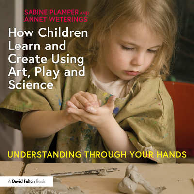 How Children Learn and Create Using Art, Play and Science: Understanding Through Your Hands - Plamper, Sabine, and Weterings, Annet