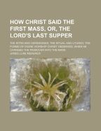 How Christ Said the First Mass, or the Lord's Last Supper: The Rites and Ceremonies, the Ritual and Liturgy, the Forms of Divine Worship Christ Observed, When He Changed the Passover Into the Mass (Classic Reprint)