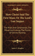How Christ Said the First Mass; Or the Lord's Last Supper: The Rites and Ceremonies, the Ritual and Liturgy, the Forms of Divine Worship