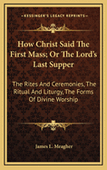 How Christ Said The First Mass; Or The Lord's Last Supper: The Rites And Ceremonies, The Ritual And Liturgy, The Forms Of Divine Worship