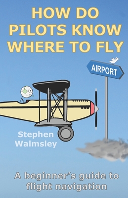 How Do Pilots Know Where To Fly: A beginner's guide to flight navigation - Walmsley, Stephen