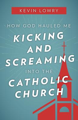 How God Hauled Me Kicking and Screaming Into the Catholic Church - Lowry, Kevin