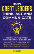 How Great Leaders Think, Act and Communicate: Mental Systems, Models and Habits of the World?s Richest Businessmen - Upgrade Your Mental Capabilities and Productivity with Stoicism, Emotional Intelligence & Decision Making Techniques