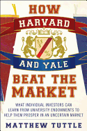 How Harvard and Yale Beat the Market: What Individual Investors Can Learn from Tuniversity Endowments to Help Them Prosper in an Uncertain Market