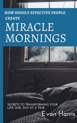 How highly effective people create miracle mornings: Secrets to transforming your life one day at a time - Harris, Evan