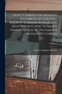How I Carried the Message to Garcia, by Colonel Andrew Summers Rowan, the Man Whom Elbert Hubbard Immortalized by His Famous Message to Garcia; Volume 1