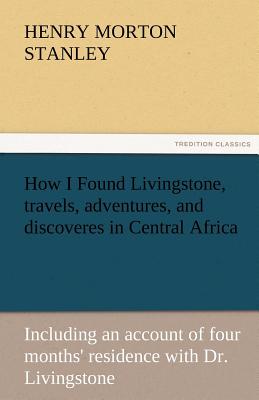 How I Found Livingstone, Travels, Adventures, and Discoveres in Central Africa - Stanley, Henry Morton
