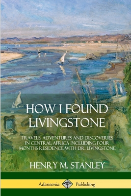 How I Found Livingstone: Travels, Adventures and Discoveries in Central Africa including four months residence with Dr. Livingstone - Stanley, Henry M