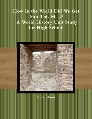 How In the World Did We Get Into This Mess? A World History Unit Study for High School - Barrett, Judy, Dr.