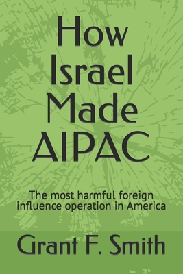 How Israel Made AIPAC: The Most Harmful Foreign Influence Operation in America - Smith, Grant F
