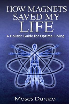 How Magnets Saved My Life: A Holistic Guide for Optimal Living - Durazo, Moses