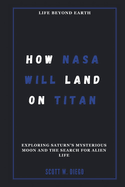 How NASA Will Land on Titan: Life Beyond Earth: Exploring Saturn's Mysterious Moon and the Search for Alien Life