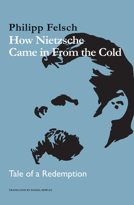 How Nietzsche Came in From the Cold: Tale of a Redemption - Felsch, Philipp, and Bowles, Daniel (Translated by)