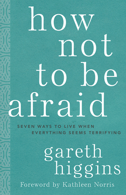 How Not to Be Afraid: Seven Ways to Live When Everything Seems Terrifying - Higgins, Gareth, and Norris, Kathleen (Foreword by)