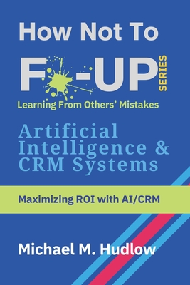 How Not To F*ck Up - Artificial Intelligence & CRM Systems: Maximizing ROI with AI/CRM - Hudlow, Michael M