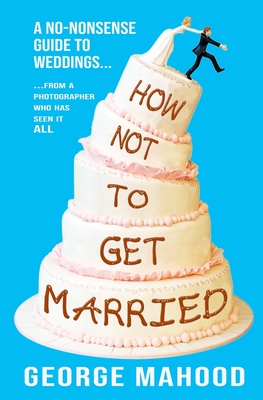 How Not to Get Married: A no-nonsense guide to weddings... from a photographer who has seen it ALL - Mahood, George