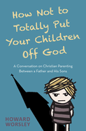 How Not to Totally Put Your Children Off God: A Conversation on Christian Parenting Between a Father and His Sons
