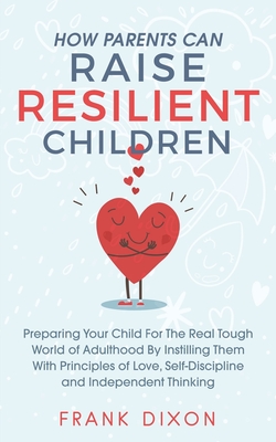 How Parents Can Raise Resilient Children: Preparing Your Child for the Real Tough World of Adulthood by Instilling Them With Principles of Love, Self-Discipline, and Independent Thinking - Dixon, Frank