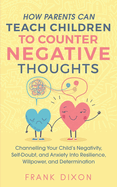 How Parents Can Teach Children To Counter Negative Thoughts: Channelling Your Child's Negativity, Self-Doubt and Anxiety Into Resilience, Willpower and Determination