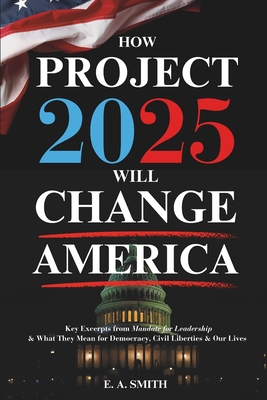 How Project 2025 Will Change America: Key Excerpts from Mandate for Leadership and What They Mean for Democracy, Civil Liberties, and Our Lives - Smith, E a