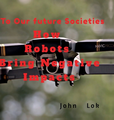 How Robots Bring Negative Impacts: To Our future Societies - John Lok