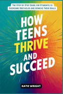 How Teens Thrive and Succeed: The Step by Step Guide for Students to Overcome Obstacles and Achieve Their Goals