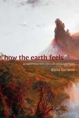How the Earth Feels: Geological Fantasy in the Nineteenth-Century United States - Luciano, Dana