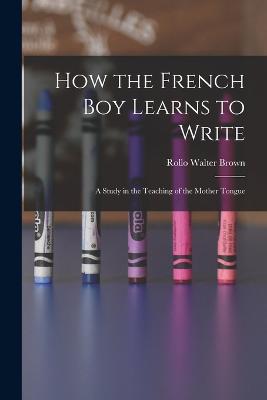 How the French Boy Learns to Write: A Study in the Teaching of the Mother Tongue - Brown, Rollo Walter