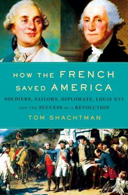 How the French Saved America: Soldiers, Sailors, Diplomats, Louis XVI, and the Success of a Revolution - Shachtman, Tom