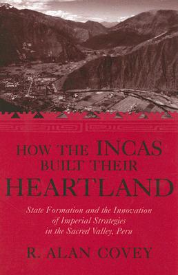 How the Incas Built Their Heartland: State Formation and the Innovation of Imperial Strategies in the Sacred Valley, Peru - Covey, R Alan