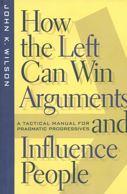 How the Left Can Win Arguments and Influence People: A Tactical Manual for Pragmatic Progressives - Wilson, John K