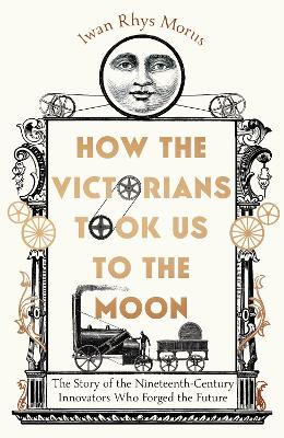 How the Victorians Took Us to the Moon: The Story of the Nineteenth-Century Innovators Who Forged the Future - Rhys Morus, Iwan