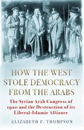 How the West Stole Democracy from the Arabs: The Syrian Congress of 1920 and the Destruction of its Liberal-Islamic Alliance