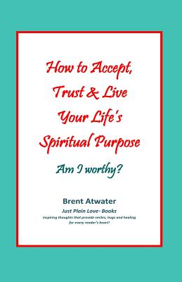 How to Accept, Trust & Live Your Life's Spiritual Purpose: Am I worthy?: Empower Your Spiritual Purpose in Life - Atwater, Brent