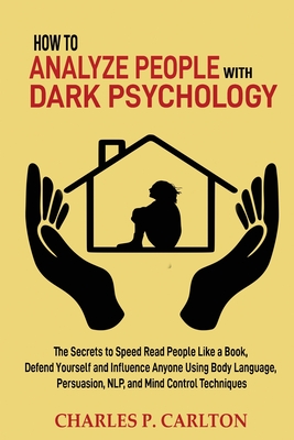 How to Analyze People with Dark Psychology: The Secrets to Speed Read People Like a Book, Defend Yourself and Influence Anyone Using Body Language, Persuasion, NLP, and Mind Control Techniques - Carlton, Charles P