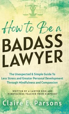 How to Be a Badass Lawyer: The Unexpected and Simple Guide to Less Stress and Greater Personal Development Through Mindfulness and Compassion - Parsons, Claire E