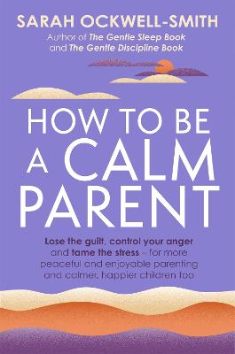 How to Be a Calm Parent: Lose the guilt, control your anger and tame the stress - for more peaceful and enjoyable parenting and calmer, happier children too - Ockwell-Smith, Sarah