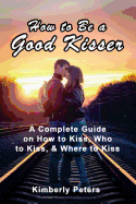 How to Be a Good Kisser: A Complete Guide on How to Kiss, Who to Kiss & Where to Kiss