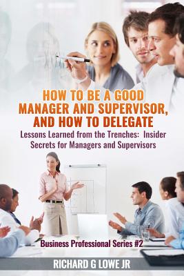 How to be a Good Manager and Supervisor, and How to Delegate: Lessons Learned from the Trenches: Insider Secrets for Managers and Supervisors - Lowe, Richard G, Jr.