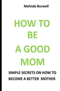 How to Be a Good Mom: Simple Secrets on How to Become a Better Mom