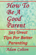 How to Be a Good Parent: 323 Great Tips for Better Parenting