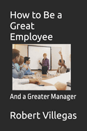 How to Be a Great Employee: And a Greater Manager