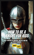 How to Be a Knight For Kids: A History of Bravery, Battles, and the Path of Knights