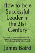 How to be a Successful Leader in the 21st Century: and How to Avoid the Pitfalls of Poor Leadership by Adjusting, Adapting, Innovating, and Moving Forward