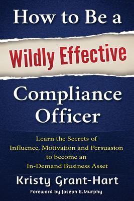 How to be a Wildly Effective Compliance Officer: Learn the Secrets of Influence, Motivation and Persvasion to Become an in-Demand Business Asset - Grant-Hart, Kristy, and Murphy, Joe (Foreword by)