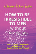 How to Be Irresistible to Men Without Having Sex: Over 170 Tips, Techniques and Secrets to Captivating a Man's Heart (An Integrity Dating Success System Book)