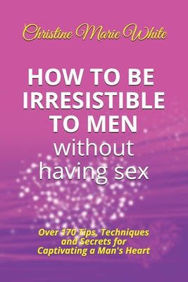 How to Be Irresistible to Men Without Having Sex: Over 170 Tips, Techniques and Secrets to Captivating a Man's Heart (An Integrity Dating Success System Book) - White, Christine Marie