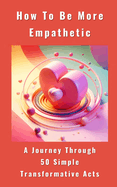 How To Be More Empathetic - A Journey Through 50 Simple Transformative Acts