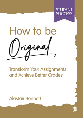 How to be Original: Transform Your Assignments and Achieve Better Grades - Bonnett, Alastair
