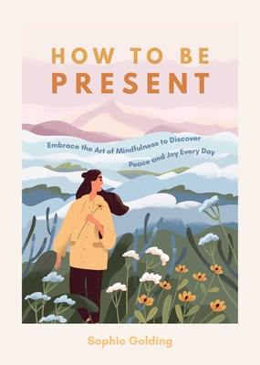 How to Be Present: Embrace the Art of Mindfulness to Discover Peace and Joy Every Day - Golding, Sophie